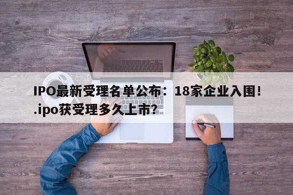IPO最新受理名单公布:18家企业入围!.ipo获受理多久上市?
