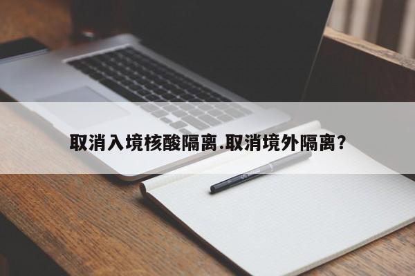 取消入境核酸隔离.取消境外隔离?