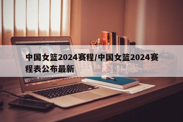 中国女篮2024赛程/中国女篮2024赛程表公布最新