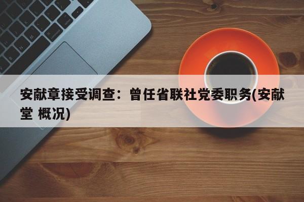 安献章接受调查:曾任省联社党委职务(安献堂 概况)