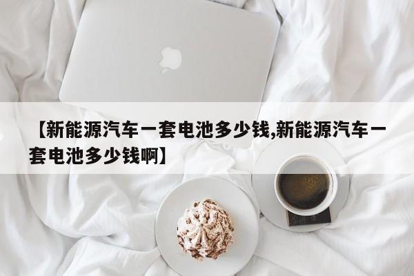 【新能源汽车一套电池多少钱,新能源汽车一套电池多少钱啊】