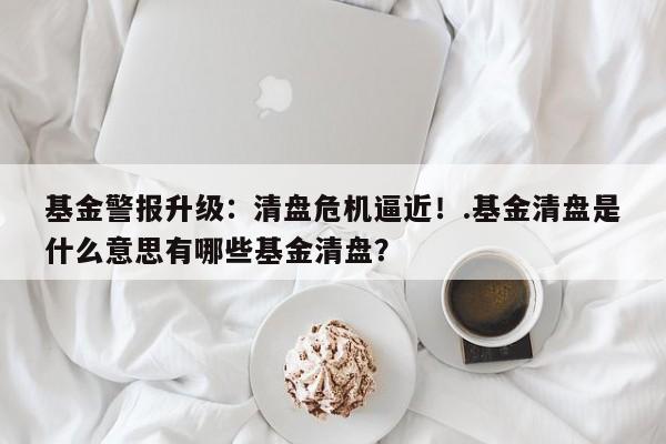 基金警报升级:清盘危机逼近!.基金清盘是什么意思有哪些基金清盘?