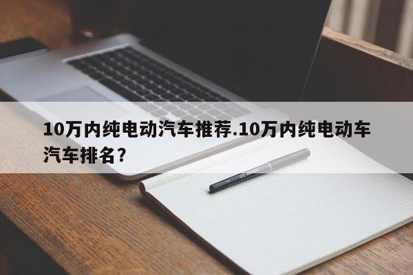 10万内纯电动汽车推荐.10万内纯电动车汽车排名?