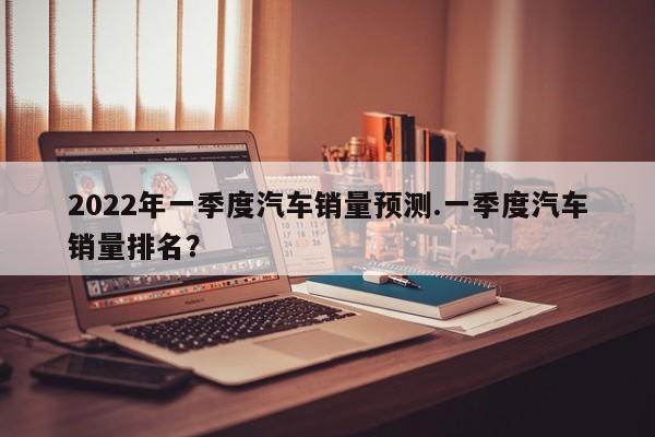 2022年一季度汽车销量预测.一季度汽车销量排名?