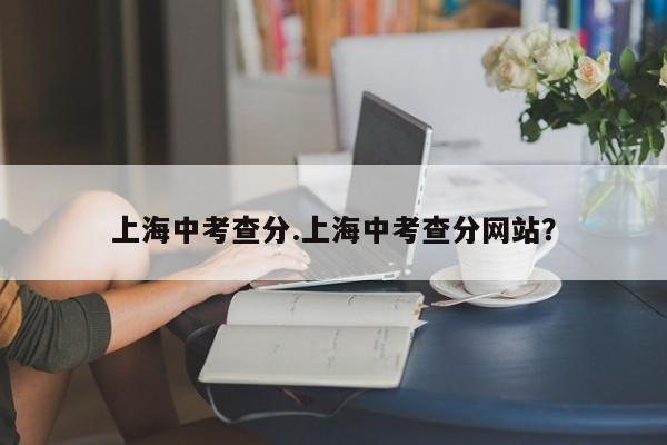 上海中考查分.上海中考查分网站?