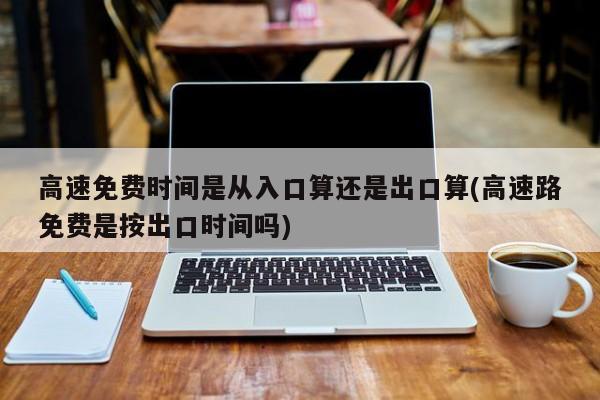 高速免费时间是从入口算还是出口算(高速路免费是按出口时间吗)