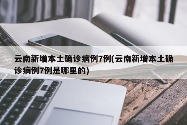 云南新增本土确诊病例7例(云南新增本土确诊病例7例是哪里的)
