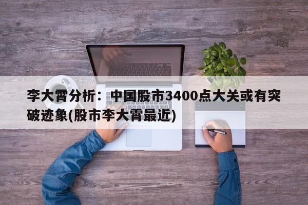 李大霄分析:中国股市3400点大关或有突破迹象(股市李大霄最近)