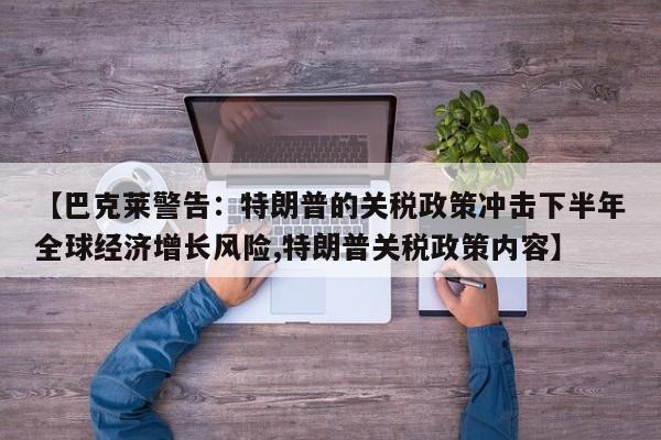 【巴克莱警告:特朗普的关税政策冲击下半年全球经济增长风险,特朗普关税政策内容】