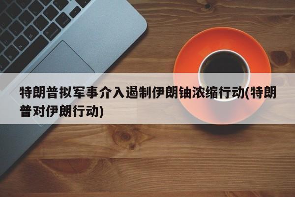 特朗普拟军事介入遏制伊朗铀浓缩行动(特朗普对伊朗行动)