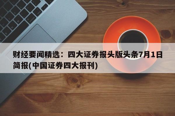 财经要闻精选:四大证券报头版头条7月1日简报(中国证券四大报刊)