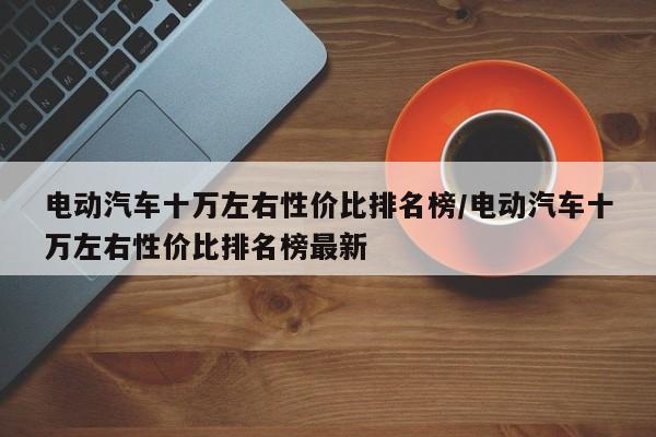 电动汽车十万左右性价比排名榜/电动汽车十万左右性价比排名榜最新