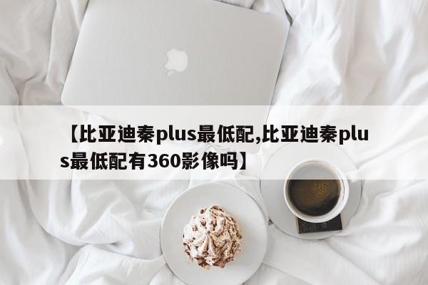 【比亚迪秦plus最低配,比亚迪秦plus最低配有360影像吗】