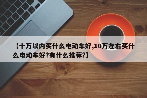 【十万以内买什么电动车好,10万左右买什么电动车好?有什么推荐?】