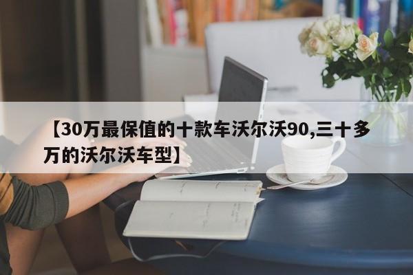 【30万最保值的十款车沃尔沃90,三十多万的沃尔沃车型】