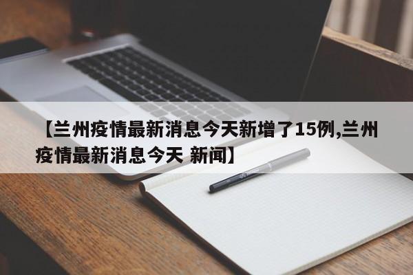 【兰州疫情最新消息今天新增了15例,兰州疫情最新消息今天 新闻】