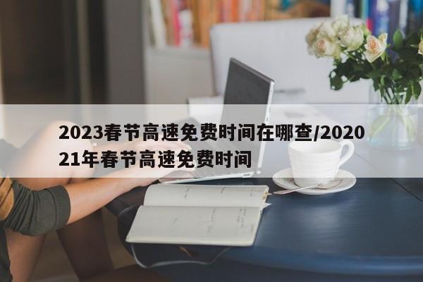 2023春节高速免费时间在哪查/202021年春节高速免费时间