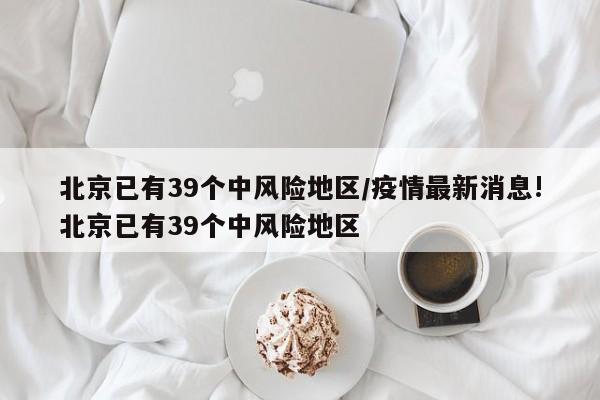 北京已有39个中风险地区/疫情最新消息!北京已有39个中风险地区