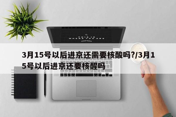 3月15号以后进京还需要核酸吗?/3月15号以后进京还要核醒吗