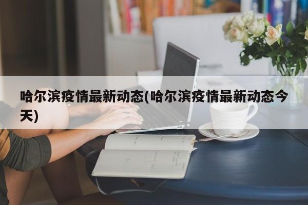 哈尔滨疫情最新动态(哈尔滨疫情最新动态今天)