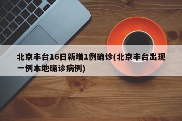 北京丰台16日新增1例确诊(北京丰台出现一例本地确诊病例)