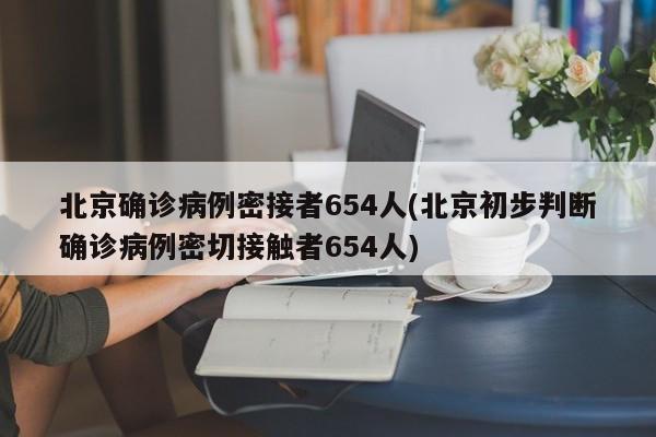 北京确诊病例密接者654人(北京初步判断确诊病例密切接触者654人)