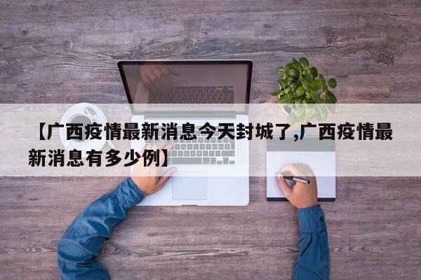 【广西疫情最新消息今天封城了,广西疫情最新消息有多少例】