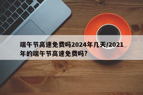 端午节高速免费吗2024年几天/2021年的端午节高速免费吗?