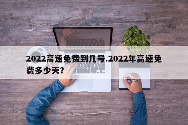2022高速免费到几号.2022年高速免费多少天?