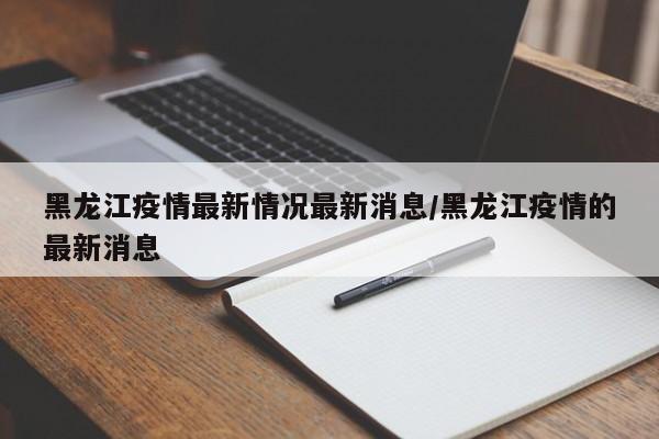 黑龙江疫情最新情况最新消息/黑龙江疫情的最新消息