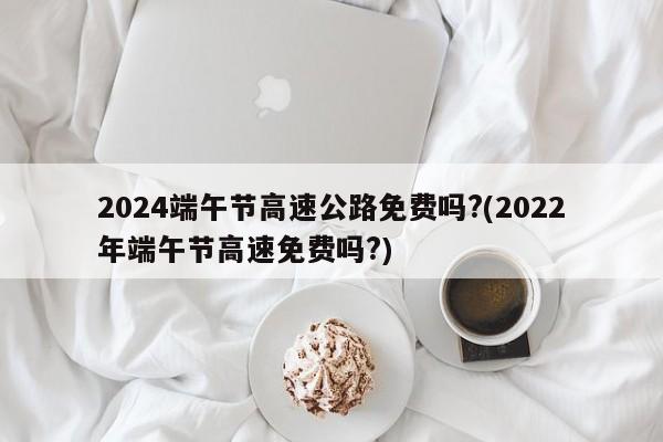 2024端午节高速公路免费吗?(2022年端午节高速免费吗?)