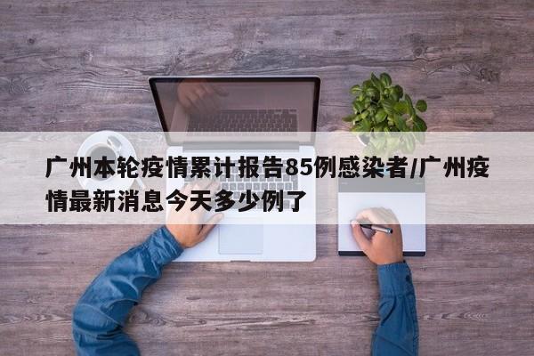 广州本轮疫情累计报告85例感染者/广州疫情最新消息今天多少例了