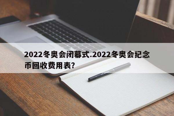 2022冬奥会闭幕式.2022冬奥会纪念币回收费用表?