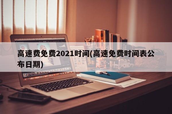 高速费免费2021时间(高速免费时间表公布日期)