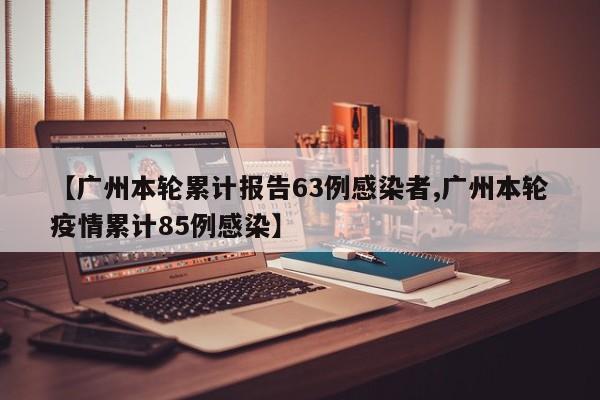 【广州本轮累计报告63例感染者,广州本轮疫情累计85例感染】
