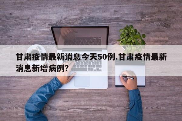 甘肃疫情最新消息今天50例.甘肃疫情最新消息新增病例?