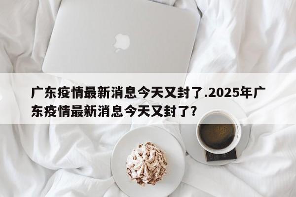 广东疫情最新消息今天又封了.2025年广东疫情最新消息今天又封了?