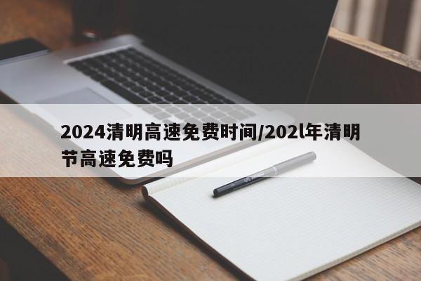 2024清明高速免费时间/202l年清明节高速免费吗