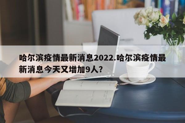 哈尔滨疫情最新消息2022.哈尔滨疫情最新消息今天又增加9人?