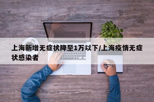 上海新增无症状降至1万以下/上海疫情无症状感染者