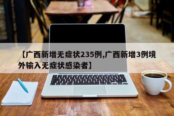 【广西新增无症状235例,广西新增3例境外输入无症状感染者】