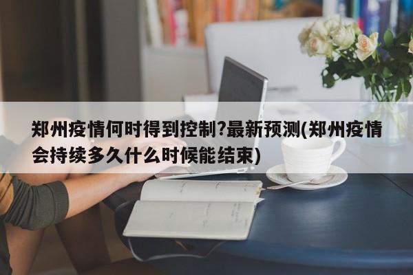 郑州疫情何时得到控制?最新预测(郑州疫情会持续多久什么时候能结束)