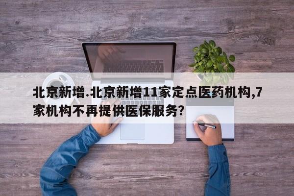 北京新增.北京新增11家定点医药机构,7家机构不再提供医保服务?