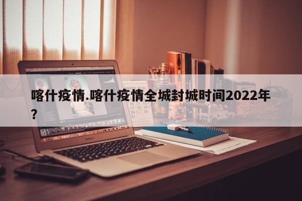 喀什疫情.喀什疫情全城封城时间2022年?