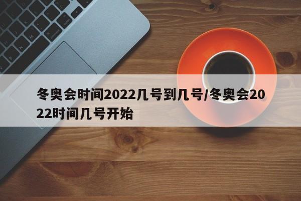 冬奥会时间2022几号到几号/冬奥会2022时间几号开始