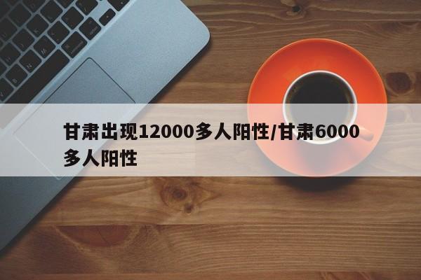 甘肃出现12000多人阳性/甘肃6000多人阳性