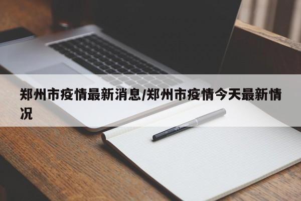 郑州市疫情最新消息/郑州市疫情今天最新情况