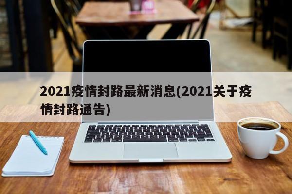 2021疫情封路最新消息(2021关于疫情封路通告)