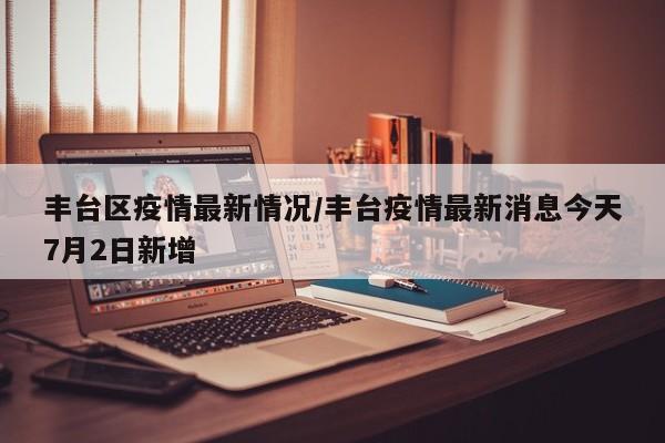 丰台区疫情最新情况/丰台疫情最新消息今天7月2日新增