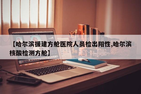 【哈尔滨援建方舱医院人员检出阳性,哈尔滨核酸检测方舱】
